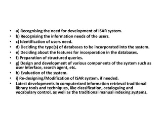 •
•
•
•
•
•
•

a) Recognising the need for development of ISAR system.
b) Recognising the information needs of the users.
c) Identification of users need.
d) Deciding the type(s) of databases to be incorporated into the system.
e) Deciding about the features for incorporation in the databases.
f) Preparation of structured queries.
g) Design and development of various components of the system such as
user interface, search agent, etc.
• h) Evaluation of the system.
• i) Re-designing/Modification of ISAR system, if needed.
• Latest developments in computerized information retrieval traditional
library tools and techniques, like classification, cataloguing and
vocabulary control, as well as the traditional manual indexing systems.

 