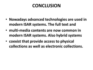 CONCLUSION
• Nowadays advanced technologies are used in
modern ISAR systems. The full text and
• multi-media contents are now common in
modern ISAR systems. Also hybrid systems
• coexist that provide access to physical
collections as well as electronic collections.

 