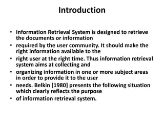 Introduction
• Information Retrieval System is designed to retrieve
the documents or information
• required by the user community. It should make the
right information available to the
• right user at the right time. Thus information retrieval
system aims at collecting and
• organizing information in one or more subject areas
in order to provide it to the user
• needs. Belkin [1980] presents the following situation
which clearly reflects the purpose
• of information retrieval system.

 