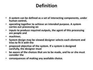 Definition
• A system can be defined as a set of interacting components, under
human control,
• operating together to achieve an intended purpose. A system
carries out processing on
• inputs to produce required outputs, the agent of this processing
are people and
• machines.
• System design may be viewed designer selects each element and
tries to fit it with the
• proposed objective of the system. If a system is designed
carefully, the designer must
• be aware of the choices that are to be made, and he or she must
consider the
• consequences of making any available choice.

 