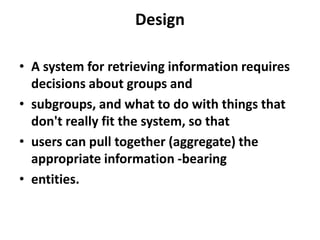 Design
• A system for retrieving information requires
decisions about groups and
• subgroups, and what to do with things that
don't really fit the system, so that
• users can pull together (aggregate) the
appropriate information -bearing
• entities.

 