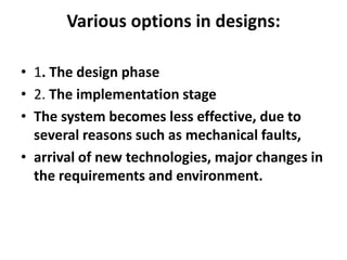 Various options in designs:
• 1. The design phase
• 2. The implementation stage
• The system becomes less effective, due to
several reasons such as mechanical faults,
• arrival of new technologies, major changes in
the requirements and environment.

 