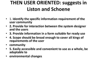 THEN USER ORIENTED: suggests in
Liston and Schoene
• 1. Identify the specific information requirement of the
user community
• 2. Provide for interaction between the system designer
and the users
• 3. Provide information in a form suitable for ready use
• 4. Scope should be broad enough to cover all kings of
requirements of the user
• community
• 5. Easily accessible and convenient to use as a whole, be
adaptable to
• environmental changes

 