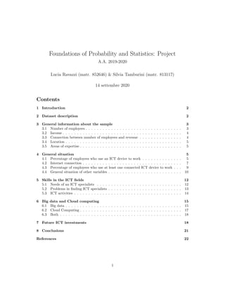Foundations of Probability and Statistics: Project
A.A. 2019-2020
Lucia Ravazzi (matr. 852646) & Silvia Tamburini (matr. 813117)
14 settembre 2020
Contents
1 Introduction 2
2 Dataset description 2
3 General information about the sample 3
3.1 Number of employees . . . . . . . . . . . . . . . . . . . . . . . . . . . . . . . . . . 3
3.2 Income . . . . . . . . . . . . . . . . . . . . . . . . . . . . . . . . . . . . . . . . . . 4
3.3 Connection between number of employees and revenue . . . . . . . . . . . . . . . 4
3.4 Location . . . . . . . . . . . . . . . . . . . . . . . . . . . . . . . . . . . . . . . . . 5
3.5 Areas of expertise . . . . . . . . . . . . . . . . . . . . . . . . . . . . . . . . . . . . 5
4 General situation 5
4.1 Percentage of employees who use an ICT device to work . . . . . . . . . . . . . . 5
4.2 Internet connection . . . . . . . . . . . . . . . . . . . . . . . . . . . . . . . . . . . 7
4.3 Percentage of employees who use at least one connected ICT device to work . . . 9
4.4 General situation of other variables . . . . . . . . . . . . . . . . . . . . . . . . . . 10
5 Skills in the ICT fields 12
5.1 Needs of an ICT specialists . . . . . . . . . . . . . . . . . . . . . . . . . . . . . . 12
5.2 Problems in finding ICT specialists . . . . . . . . . . . . . . . . . . . . . . . . . . 13
5.3 ICT activities . . . . . . . . . . . . . . . . . . . . . . . . . . . . . . . . . . . . . . 14
6 Big data and Cloud computing 15
6.1 Big data . . . . . . . . . . . . . . . . . . . . . . . . . . . . . . . . . . . . . . . . . 15
6.2 Cloud Computing . . . . . . . . . . . . . . . . . . . . . . . . . . . . . . . . . . . . 17
6.3 Both . . . . . . . . . . . . . . . . . . . . . . . . . . . . . . . . . . . . . . . . . . . 18
7 Future ICT investments 18
8 Conclusions 21
References 22
1
 