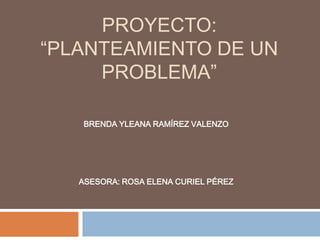 PROYECTO:
“PLANTEAMIENTO DE UN
PROBLEMA”
BRENDA YLEANA RAMÍREZ VALENZO
ASESORA: ROSA ELENA CURIEL PÉREZ
 