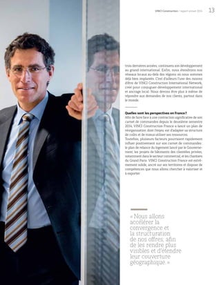 13VINCI Construction / rapport annuel 2014
trois dernières années, continuera son développement
au grand international. Enfin, nous étendrons nos
réseaux locaux au-delà des régions où nous sommes
déjà bien implantés. C’est d’ailleurs l’une des raisons
d’être de VINCI Construction International Network,
créé pour conjuguer développement international
et ancrage local. Nous devons être plus à même de
répondre aux demandes de nos clients, partout dans
le monde.
Quelles sont les perspectives en France?
Afin de faire face à une contraction significative de son
carnet de commandes depuis le deuxième semestre
2014, VINCI Construction France a lancé un plan de
réorganisation dont l’enjeu est d’adapter sa structure
de coûts et de mieux utiliser ses ressources.
Toutefois, plusieurs facteurs pourraient rapidement
influer positivement sur son carnet de commandes:
le plan de relance du logement lancé par le Gouverne-
ment, les projets de bâtiments des clientèles privées,
notammentdanslesecteurcommercial,etleschantiers
du Grand Paris. VINCI Construction France est extrê-
mement solide, ancré sur ses territoires et dispose de
compétences que nous allons chercher à valoriser et
à exporter.
«Nous allons
accélérer la
convergence et
la structuration
de nos offres, afin
de les rendre plus
visibles et d’étendre
leur couverture
géographique. »
 