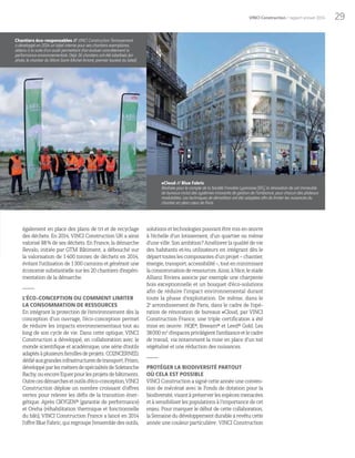 29VINCI Construction / rapport annuel 2014
également en place des plans de tri et de recyclage
des déchets. En 2014, VINCI Construction UK a ainsi
valorisé 88% de ses déchets. En France, la démarche
Revalo, initiée par GTM Bâtiment, a débouché sur
la valorisation de 1400 tonnes de déchets en 2014,
évitant l’utilisation de 1300  camions et générant une
économie substantielle sur les 20 chantiers d’expéri-
mentation de la démarche.
L’ÉCO-CONCEPTION OU COMMENT LIMITER
LA CONSOMMATION DE RESSOURCES
En intégrant la protection de l’environnement dès la
conception d’un ouvrage, l’éco-conception permet
de réduire les impacts environnementaux tout au
long de son cycle de vie. Dans cette optique, VINCI
Construction a développé, en collaboration avec le
monde scientifique et académique, une série d’outils
adaptésàplusieursfamillesdeprojets:CO2NCERNED,
dédiéauxgrandesinfrastructuresdetransport,Prism,
développéparlesmétiersdespécialitésdeSoletanche
Bachy,ouencoreEquerpourlesprojetsdebâtiments.
Outrecesdémarchesetoutilsd’éco-conception,VINCI
Construction déploie un nombre croissant d’offres
vertes pour relever les défis de la transition éner-
gétique. Après OXYGEN® (garantie de performance)
et Oreha (réhabilitation thermique et fonctionnelle
du bâti), VINCI Construction France a lancé en 2014
l’offreBlueFabric,quiregroupel’ensembledesoutils,
#Cloud // Blue Fabric
Réalisée pour le compte de la Société Foncière Lyonnaise (SFL), la rénovation de cet immeuble
de bureaux inclut des systèmes innovants de gestion de l’ambiance, pour chacun des plateaux
modulables. Les techniques de démolition ont été adaptées afin de limiter les nuisances du
chantier en plein cœur de Paris.
solutions et technologiespouvant êtremis en œuvre
à l’échelle d’un lotissement, d’un quartier ou même
d’une ville. Son ambition? Améliorer la qualité de vie
des habitants et/ou utilisateurs en intégrant dès le
départtouteslescomposantesd’unprojet–chantier,
énergie,transport,accessibilité–,toutenminimisant
laconsommationderessources.Ainsi,àNice,lestade
Allianz Riviera associe par exemple une charpente
bois exceptionnelle et un bouquet d’éco-solutions
afin de réduire l’impact environnemental durant
toute la phase d’exploitation. De même, dans le
2e
arrondissement de Paris, dans le cadre de l’opé-
ration de rénovation de bureaux #Cloud, par VINCI
Construction France, une triple certification a été
mise en œuvre: HQE®, Breeam® et Leed® Gold. Les
38000m2
d’espacesprivilégientl’ambianceetlecadre
de travail, via notamment la mise en place d’un toit
végétalisé et une réduction des nuisances.
PROTÉGER LA BIODIVERSITÉ PARTOUT
OÙ CELA EST POSSIBLE
VINCIConstructionasignécetteannéeuneconven-
tion de mécénat avec le Fonds de dotation pour la
biodiversité,visantàpréserverlesespècesmenacées
et à sensibiliser les populations à l’importance de cet
enjeu. Pour marquer le début de cette collaboration,
la Semaine du développement durable a revêtu cette
année une couleur particulière : VINCI Construction
Chantiers éco-responsables // VINCI Construction Terrassement
a développé en 2014 un label interne pour ses chantiers exemplaires,
obtenu à la suite d’un audit permettant d’en évaluer concrètement la
performance environnementale. Déjà 16  chantiers ont été labellisés (en
photo, le chantier du Mont-Saint-Michel Amont, premier lauréat du label).
 