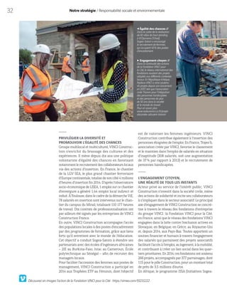 32 Notre stratégie / Responsabilité sociale et environnementale
PRIVILÉGIER LA DIVERSITÉ ET
PROMOUVOIR L’ÉGALITÉ DES CHANCES
Groupe multilocal et multiculturel, VINCI Construc-
tion s’enrichit du brassage des cultures et des
expériences. Il mène depuis dix ans une politique
volontariste d’égalité des chances en favorisant
notammentlerecrutementdescollaborateurslocaux
via des actions d’insertion. En France, le chantier
de la LGV SEA, le plus grand chantier ferroviaire
d’Europe continentale,totalisedesoncôté4millions
d’heures d’insertion fin 2014. D’après l’observatoire
socio-économiquedeLISEA,1emploisurcechantier
d’envergure a généré 1,44 emploi local indirect et
induit. À Toulouse, dans le cadre de la démarche ViE,
78 salariés en insertion sont intervenus sur le chan-
tier du campus du Mirail, totalisant 110 177 heures
de travail. Dix contrats de professionnalisation ont
par ailleurs été signés par les entreprises de VINCI
Construction France.
En outre, VINCI Construction accompagne l’accès
des populations locales à des postes d’encadrement
par des programmes de formation, grâce aux liens
forts qu’il entretient avec le monde de l’éducation.
Cet objectif a conduit Sogea-Satom à étendre ses
partenariats avec des écoles d’ingénieurs africaines
– 2IE au Burkina-Faso, Istac au Cameroun, École
polytechnique au Sénégal – afin de recruter des
managers locaux.
Pour faciliter l’accession des femmes aux postes de
management, VINCI Construction a participé en
2014 aux Trophées ETP au Féminin, dont l’objectif
Égalité des chances //
Dans le cadre de la réalisation
de 60 villas de haut standing
à N’Djamena (Tchad),
Sogea-Satom a encouragé
le recrutement de femmes,
qui occupent 40% des postes
d’encadrement.
Engagement citoyen //
Dans la continuité des actions
de la Fondation VINCI pour
la Cité, le réseau international des
fondations soutient des projets
adaptés aux différents contextes
locaux. En République tchèque,
Nadace VINCI a ainsi soutenu
45  projets depuis son lancement
en 2007, tels que l’association
civile Trianon pour l’intégration
des personnes handicapées
et des personnes de plus
de 50 ans dans la société
et le monde du travail.
Pour en savoir plus:
www.nadacevinci.cz/fr/projet-
obcanske-sdruzeni-trianon
est de valoriser les femmes ingénieurs. VINCI
Construction contribue également à l’insertion des
personnes éloignées de l’emploi. En France, Trajeo’h,
association créée par VINCI, favorise le classement
et le maintien dans l’emploi de salariés en situation
d’inaptitude (308 salariés, soit une augmentation
de 37% par rapport à 2013) et le recrutement de
personnes handicapées.
L’ENGAGEMENT CITOYEN,
UNE RÉALITÉ DE TOUS LES INSTANTS
Acteur privé au service de l’intérêt public, VINCI
Construction s’investit dans la société civile, mène
des actions de solidarité et incite ses collaborateurs
à s’impliquer dans le secteur associatif. Le principal
axe d’engagement de VINCI Construction se concré-
tise à travers le réseau des fondations d’entreprise
du groupe VINCI: la Fondation VINCI pour la Cité,
en France, ainsi que le réseau des fondations VINCI
engagées dans la lutte contre l’exclusion actives en
Slovaquie, en Belgique, en Grèce, au Royaume-Uni
et, depuis 2014, aux Pays-Bas. Toutes apportent un
soutien financier et humain à travers l’engagement
des salariés qui parrainent des projets associatifs
facilitantl’accèsàl’emploi,aulogement,àlamobilité,
et contribuant à créer un lien social dans les quar-
tiersprioritaires.En2014,cesfondationsontsoutenu
266  projets, accompagnés par 377 parrainages, dont
115pour lepôleConstruction,pour un montanttotal
de près de 3,5 millions d’euros.
En Afrique, le programme ISSA (Initiatives Sogea-
Découvrez en images l’action de la Fondation VINCI pour la Cité : https://vimeo.com/93231222
 
