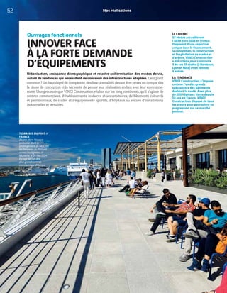 Nos réalisations
Ouvrages fonctionnels
INNOVER FACE
À LA FORTE DEMANDE
D’ÉQUIPEMENTS
Urbanisation, croissance démographique et relative uniformisation des modes de vie,
autant de tendances qui nécessitent de concevoir des infrastructures adaptées. Leur point
commun? Un haut degré de complexité, des fonctionnalités devant être prises en compte dès
la phase de conception et la nécessité de penser leur réalisation en lien avec leur environne-
ment. Une prouesse que VINCI Construction réalise sur les cinq continents, qu’il s’agisse de
centres commerciaux, d’établissements scolaires et universitaires, de bâtiments culturels
et patrimoniaux, de stades et d’équipements sportifs, d’hôpitaux ou encore d’installations
industrielles et tertiaires.
LE CHIFFRE
10 stades accueilleront
l’UEFA Euro 2016 en France.
Disposant d’une expertise
unique dans le financement,
la conception, la construction
et l’exploitation de stades et
d’arénas, VINCI Construction
a été retenu pour construire
3 de ces 10 stades (à Bordeaux,
Lyon et Nice) et en rénover
5 autres.
LA TENDANCE
VINCI Construction s’impose
comme l’un des grands
spécialistes des bâtiments
dédiés à la santé. Avec plus
de 200 hôpitaux livrés depuis
10 ans en France, VINCI
Construction dispose de tous
les atouts pour poursuivre sa
progression sur ce marché
porteur.
TERRASSES DU PORT //
FRANCE
Situées dans l’espace
portuaire, dans le
prolongement du MuCEM,
les Terrasses du Port ont
ouvert leurs portes à
Marseille le 24 mai 2014.
Il s’agit de l’un des
plus grands centres
commerciaux d’Europe.
52
 