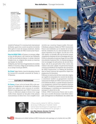 54
versitédeToulouseII.Lenouveaulycéeinternational
deNantes,quantàlui,aouvertsesportesàlarentrée
2014 après 21 mois de travaux seulement, réalisés
par plusieurs filiales de VINCI Construction France.
DanslesDOM-TOM,enGuyane,unnouveaucollège
en bois de 600 places a été construit par Nofrayane
et CBCI sur les bords du Maroni. Le projet a favorisé
l’emploi local, en intégrant des jeunes en insertion
aux équipes du chantier.
ÀMayotte,pourfairefaceàl’augmentationdunombre
d’élèves, le nouveau collège K3 de Kawénia a été bâti
en un temps record par SMTPC.
Au Tchad, Sogea-Satom a lancé la deuxième tranche
de travaux de la nouvelle université de Toukra, à
N’Djamena.
CULTURE ET PATRIMOINE
En France, à Lyon, la fin de l’année 2014 a été mar-
quée par l’inauguration du musée des Confluences,
dédié aux rapports entre sciences et sociétés.
Réalisé en groupement par VINCI Construction
France, le bâtiment adopte la forme d’un nuage
revêtu d’inox, reposant sur des piles et des poteaux
monumentaux en béton brut. Il est complété d’une
Nos réalisations / Ouvrages fonctionnels
«Nous avons relevé le défi du chantier
de la tour Eiffel pour montrer notre
savoir-faire technique et logistique, ainsi
que l’esprit entrepreneurial du groupe.»
Jean-Marc Bresson, directeur d’activité,
Bateg, VINCI Construction France.
UNIVERSITÉ DE
TOUKRA // TCHAD
Après avoir livré
la première phase
de la réalisation de
l’université de Toukra
à N’Djamena début
2012, Sogea-Satom,
mandataire du
groupement, s’est vu
confier la deuxième
phase du projet, pour
un montant total de
70 M€.
verrière qui constitue l’espace public d’accueil.
À Bordeaux, plusieurs filiales de VINCI Construction
France sont mobilisées sur le chantier de la future
Cité des civilisations du vin, dont l’architecture auda-
cieuse rayonnera sur la région. Les 574 arcs et les
128  «épines» en lamellé-collé, tous de forme unique,
composentlacharpentedutoreetl’enveloppedelatour.
ÀParis,larénovationdupremierétagedelatourEiffel
s’estachevéeàl’automne2014.Cechantierprestigieux
s’est accompagné de précautions de sécurité dras-
tiques, afin de ne pas perturber le flux continu des
visiteurs. Une autre «pépite» du patrimoine français
continue de bénéficier de l’expertise des entreprises
de VINCI Construction: le château de Versailles,
dont le Grand Commun fait aujourd’hui l’objet d’un
programme de rénovation.
ÀRennes,laconstructiondufuturcentredescongrès,
qui englobe la restauration du couvent des Jacobins,
a commencé. Confié à un groupement constitué
notammentdefilialesdeVINCIConstructionFrance
et de Soletanche Bachy, ce projet donnera naissance
à un équipement culturel d’une superficie d’environ
25000m2
.Précédéd’unimportantchantierdefouilles
archéologiques, il contribuera au rayonnement éco-
nomique et culturel de la ville.
À Brest, VINCI Construction France s’est vu attri-
buer par la société d’économie mixte Brest métro-
pole aménagement la réhabilitation des ateliers des
Découvrez sur la chaîne YouTube de VINCI Construction notre reportage sur le chantier de la tour Eiffel.
 