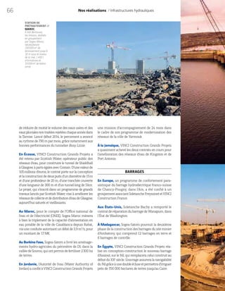 66
de réduire de moitié le volume des eaux usées et des
eauxpluvialesnontraitéesrejetéeschaqueannéedans
la Tamise. Lancé début 2014, le percement a avancé
au rythme de 790 m par mois, grâce notamment aux
bonnes performances du tunnelier Busy Lizzie.
En Écosse, VINCI Construction Grands Projets a
été retenu par Scottish Water, opérateur public des
réseaux d’eau, pour construire le tunnel de Shieldhall
àGlasgow,àpartségalesavecCostain.D’unevaleurde
105 millions d’euros, le contrat porte sur la conception
etlaconstructiondedeuxpuitsd’undiamètrede15m
et d’une profondeur de 20 m, d’une tranchée couverte
d’une longueur de 300 m et d’un tunnel long de 5km.
Le projet, qui s’inscrit dans un programme de grands
travaux lancés par Scottish Water, vise à améliorer les
réseauxdecollecteetdedistributiond’eaudeGlasgow,
aujourd’hui saturés et vieillissants.
Au Maroc, pour le compte de l’Office national de
l’eau et de l’électricité (ONEE), Sogea Maroc mènera
à bien le triplement de la capacité d’alimentation en
eau potable de la ville de Casablanca depuis Rabat,
viauneconduiteautorisantundébitde3,9m3
/s,pour
un montant de 17M€.
Au Burkina Faso, Sogea-Satom a livré les aménage-
ments hydro-agricoles du périmètre de Dî, dans la
valléedeSourou,quiontpermisdefertiliser2300 ha
de terres.
En Jordanie, l’Autorité de l’eau (Water Authority of
Jordan)aconfiéàVINCIConstructionGrandsProjets
Nos réalisations / Infrastructures hydrauliques
STATION DE
PRÉTRAITEMENT //
MAROC
À Sidi Bernoussi,
les travaux, réalisés
en groupement
par Sogea Maroc,
nécessiteront
230000m3
de
terrassement jusqu’à
18 m sous le niveau
de la mer, 1400 t
d’armatures et
15000m3
de béton
armé.
une mission d’accompagnement de 24 mois dans
le cadre de son programme de modernisation des
réseaux de la ville de Yarmouk.
À la Jamaïque, VINCI Construction Grands Projets
a quasiment achevé les deux contrats en cours pour
l’amélioration des réseaux d’eau de Kingston et de
Port Antonio.
BARRAGES
En Europe, un programme de confortement para-
sismique du barrage hydroélectrique franco-suisse
de Chancy-Pougny, dans l’Ain, a été confié à un
groupementassociantSoletancheFreyssinetetVINCI
Construction France.
Aux États-Unis, Soletanche Bachy a remporté le
contratderéparationdubarragedeWanapum,dans
l’État de Washington.
À Madagascar, Sogea-Satom poursuit la deuxième
phasedelaconstructiondesbarragesdusiteminier
d’Ambatovy, qui comprend 12 barrages en terre et
6  barrages de contrôle.
En Égypte, VINCI Construction Grands Projets réa-
lise en conception-construction le nouveau barrage
d’Assiout, sur le Nil, qui remplacera celui construit au
débutduXXe
siècle.L’ouvrageassureralanavigabilité
duNilgrâceàunedoubleécluseetpermettrad’irriguer
près de 700 000 hectares de terres jusqu’au Caire.
 