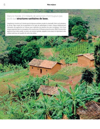 6 Nos enjeux
Dans le monde, 2,5 milliards de personnes n’ont toujours pas
accès aux structures sanitaires de base.
L’expériencemontrequ’iln’existe pasderéponsesanitairesimpleetuniverselle.Selonsalocalisation,
le climat, l’âge moyen de la population et le type de pathologies à traiter, chaque établissement
nécessite une approche sur mesure pour répondre aux besoins les plus complexes. Fort d’une
longueexpertisedanslaconceptionetlaconstructiond’infrastructuresdesoins,VINCIConstruction
apporte à tout client, public ou privé, une solution globale, adaptée à ses enjeux et répondant à des
critères optimaux de qualité, de coût et de délais.
 