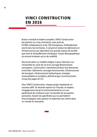 VINCI CONSTRUCTION — Rapport d’activité 2016 —
10
VINCI CONSTRUCTION
EN 2016
Acteur mondial et leader européen, VINCI Construction
est présent sur cinq continents, avec près de
67 000  collaborateurs et de 700  entreprises. Profondément
ancré dans les territoires, il conçoit et réalise les bâtiments et
infrastructures qui répondent aux grands enjeux de société
que sont le réchauffement climatique, l’essor démographique
ou encore le besoin accru de mobilité.
Structuré selon un modèle intégré, il peut intervenir sur
l’ensemble du cycle de vie d’un ouvrage (financement,
conception, construction, maintenance) dans huit domaines
d’activités : bâtiments, ouvrages fonctionnels, infrastructures
de transport, infrastructures hydrauliques, énergies
renouvelables et nucléaire, pétrole et gaz, environnement,
mines (lire pages 36-37).
Pour VINCI Construction, chaque projet représente un
nouveau défi. Sa réussite repose sur l’écoute, le respect,
l’engagement social et environnemental et un vrai
partenariat de confiance avec l’ensemble de ses parties
prenantes. Autant de spécificités qui lui permettent
d’accompagner avec passion et expertise ses clients dans
un monde en transition.
 