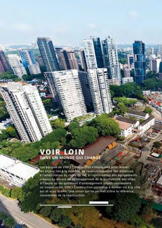 Les équipes de VINCI Construction s’impliquent pour relever
les enjeux liés à la mobilité, au raccourcissement des distances,
à l’amélioration du cadre de vie, à l’optimisation des équipements
urbains ou encore au développement de la biodiversité des villes.
À l’heure où les questions d’aménagement urbain connaissent
un nouvel essor, VINCI Construction contribue à donner vie à la ville
sur et sous la ville. Une vision qui lui permet d’être la référence
incontestée de la construction.
VOIR LOIN
DANS UN MONDE QUI CHANGE
 