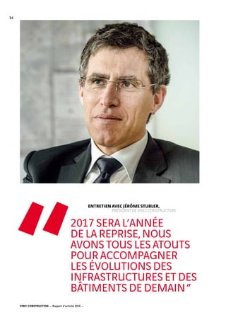 VINCI CONSTRUCTION — Rapport d’activité 2016 —
14
	 ENTRETIEN AVEC JÉRÔME STUBLER,
		 PRÉSIDENT DE VINCI CONSTRUCTION
2017 SERA L’ANNÉE
DE LA REPRISE, NOUS
AVONS TOUS LES ATOUTS
POUR ACCOMPAGNER
LES ÉVOLUTIONS DES
INFRASTRUCTURES ET DES
BÂTIMENTS DE DEMAIN ”
“
 