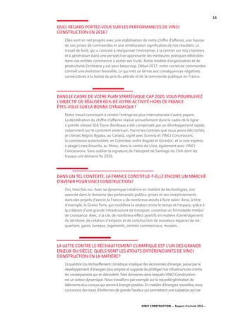 VINCI CONSTRUCTION — Rapport d’activité 2016 —
15
QUEL REGARD PORTEZ-VOUS SUR LES PERFORMANCES DE VINCI
CONSTRUCTION EN 2016 ?
Elles sont en net progrès avec une stabilisation de notre chiffre d’affaires, une hausse
de nos prises de commandes et une amélioration significative de nos résultats. Le
travail de fond, qui a consisté à réorganiser l’entreprise, à la centrer sur nos chantiers
et à généraliser dans une perspective apprenante les meilleures pratiques détectées
dans nos entités, commence à porter ses fruits. Notre modèle d’organisation et de
productivité Orchestra y est pour beaucoup. Début 2017, notre carnet de commandes
connaît une évolution favorable, ce qui met un terme aux conséquences négatives
consécutives à la baisse du prix du pétrole et de la commande publique en France.
DANS LE CADRE DE VOTRE PLAN STRATÉGIQUE CAP 2020, VOUS POURSUIVEZ
L’OBJECTIF DE RÉALISER 60 % DE VOTRE ACTIVITÉ HORS DE FRANCE.
ÊTES-VOUS SUR LA BONNE DYNAMIQUE ?
Notre travail consistant à rendre l’entreprise plus internationale s’avère payant.
La décélération du chiffre d’affaires réalisé annuellement dans le cadre de la ligne
à grande vitesse SEA Tours-Bordeaux a été compensée par un développement rapide,
notamment sur le continent américain. Parmi les contrats que nous avons décrochés,
je citerais Regina Bypass, au Canada, signé avec Eurovia et VINCI Concessions ;
la concession autoroutière, en Colombie, entre Bogotá et Girardot ; et la voie express
à péage Línea Amarilla, au Pérou, dans le centre de Lima, également avec VINCI
Concessions. Sans oublier la signature de l’aéroport de Santiago du Chili dont les
travaux ont démarré fin 2016.
DANS UN TEL CONTEXTE, LA FRANCE CONSTITUE-T-ELLE ENCORE UN MARCHÉ
D’AVENIR POUR VINCI CONSTRUCTION ?
Oui, trois fois oui. Avec sa dynamique créatrice en matière de technologies, son
avancée dans le domaine des partenariats publics-privés et ses investissements
dans des projets d’avenir, la France a de nombreux atouts à faire valoir. Ainsi, à titre
d’exemple, le Grand Paris, qui modifiera la relation entre le temps et l’espace, grâce à
la création d’une grande infrastructure de transport, constitue un formidable moteur
de croissance. Avec, à la clé, de nombreux effets positifs en matière d’aménagement
du territoire, de création d’emplois et de construction de nouveaux espaces de vie :
quartiers, gares, bureaux, logements, centres commerciaux, musées...
LA LUTTE CONTRE LE RÉCHAUFFEMENT CLIMATIQUE EST L’UN DES GRANDS
ENJEUX DU SIÈCLE. QUELS SONT LES ATOUTS DIFFÉRENCIANTS DE VINCI
CONSTRUCTION EN LA MATIÈRE ?
La question du réchauffement climatique implique des économies d’énergie, passe par le
développement d’énergies plus propres et suppose de protéger nos infrastructures contre
les conséquences qui en découlent. Trois domaines dans lesquels VINCI Construction
est un acteur dynamique. Nous travaillons par exemple sur la nouvelle génération de
bâtiments éco-conçus qui seront à énergie positive. En matière d’énergies nouvelles, nous
concevons des tours d’éoliennes de grande hauteur qui permettent une captation accrue
 