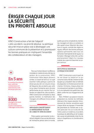 VINCI CONSTRUCTION — Rapport d’activité 2016 —
24 CONVICTIONS / UN GROUPE VIGILANT
ÉRIGER CHAQUE JOUR
LA SÉCURITÉ
EN PRIORITÉ ABSOLUE
Parcequ’ilentenddevenirlaréférence
mondiale en matière de sécurité dans le
secteur de la construction, VINCI
Construction mène depuis plusieurs
années un travail de fond sur ce sujet
essentiel. Cette politique a permis de
diviser par plus de 2, en cinq ans, le taux
de fréquence des accidents avec arrêt,
ce qui place l’entreprise parmi les plus
performantes de son marché. Pour at-
teindre son objectif de « zéro accident »,
VINCI Construction se focalise sur deux
grands chantiers : la mobilisation des
managers et la diffusion d’une culture
commune.
IMPLIQUER CONCRÈTEMENT
LE MANAGEMENT AUTOUR
DE L’OBJECTIF ZÉRO ACCIDENT
Préoccupation permanente, la sécu-
ritéestintégréeàchacunedesdécisions
de l’entreprise partout dans le monde,
quelle que soit la complexité du chantier.
Les managers ont dans ce contexte un
rôle capital à jouer. Détection des situa-
tions à risques, contrôle des règles en
vigueur, diffusion des bonnes pratiques,
vigilance permanente, dans tous ces
domainesl’exemplaritéestderigueur.La
formation« ManagerlaSécurité »,quifera
prochainement l’objet d’un nouveau
module, leur a permis d’assimiler ce cor-
pus commun.
ANTICIPER AU MAXIMUM
LE RISQUE D’ACCIDENT
VINCI Construction a pris le parti de
ne rien laisser au hasard en ce qui
concernelasécuritédeschantiersetdes
équipesquiytravaillent.Aveclaméthode
de préparation et d’ordonnancement de
chantier Orchestra, chaque phase est
minutieusement pensée en vue d’abou-
tir à une réalisation de qualité dans des
délais conformes aux engagements de
départ.
Avec « PreStart » qui passe en revue la
préparation du chantier, les méthodes
retenues et les risques associés, l’enca-
drement de chantier sensibilise avant
chaque tâche ses équipes à l’ensemble
des paramètres du chantier avec un ac-
cent particulier mis sur la sécurité. De
même,suiteàunincidentouunaccident,
la pratique du débriefing et de l’analyse
des causes est généralisée à des fins de
retours d’expérience et d’amélioration
continue.
VINCI Construction a fait de l’objectif
« zéro  accident » sa priorité absolue. La politique
sécurité mise en place vise à développer une
culture commune de la prévention et à promouvoir
les bonnes pratiques en impliquant l’ensemble
des collaborateurs et des managers.
En5ans
le nombre d’accidents
avec arrêt des
collaborateurs et
intérimaires a été
divisé par plus de 2.
-
Plus de
8 000managers ont suivi
ces dernières
années la formation
« Manager la Sécurité ».
+
 