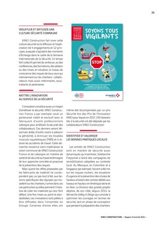VINCI CONSTRUCTION — Rapport d’activité 2016 —
25
INSUFFLER ET DIFFUSER UNE
CULTURE SÉCURITÉ COMMUNE
VINCI Construction fait vivre cette
culture sécurité via la diffusion et l’expli-
citation de 4  engagements et 12  prin-
cipes, auxquels s’ajoutent des moments
d’échange dans le cadre de la Semaine
Internationale de la Sécurité. Ce temps
fort collectif permet de renforcer, via des
conférences,desformations,desateliers
ou des mises en situation, le niveau de
conscience des risques de tous ceux qui
interviennent sur les chantiers : collabo-
rateurs mais aussi intérimaires, sous-
traitants et partenaires.
METTRE L’INNOVATION
AU SERVICE DE LA SÉCURITÉ
L’innovationconstitueaussiunmoyen
d’améliorer la sécurité. VINCI Construc-
tion France a par exemple noué un
partenariat inédit et exclusif avec le
fabriquant d’outils professionnels
Leborgne pour améliorer la sécurité des
collaborateurs. Ces derniers seront dé-
sormais dotés d’outils visant à prévenir
la pénibilité, à diminuer les troubles
musculo-squelettiques (TMS) et à ré-
duire les accidents de travail. Cette dé-
marche novatrice vient matérialiser la
vision commune de VINCI Construction
France et de Leborgne en matière de
santéetdesécuritéautravailettémoigne
de leur approche concrète et proactive
de la prévention des risques.
Mais quand les offres proposées par
les fabricants de matériel ne corres-
pondent pas, ou pas tout à fait, aux be-
soins spécifiques des équipes qui tra-
vaillentsurleschantiers,ilarrivedansces
casparticuliersqu’ellesprennentl’initia-
tive de créer les matériels qui leur font
défaut. Une fois mises au point et stan-
dardisées, ces innovations sont prêtes à
être diffusées dans l’ensemble du
Groupe. Certaines d’entre elles ont
même été récompensées par un prix
Sécurité lors des Prix de l’Innovation
VINCIpourlequel,en2017,250  dossiers
liés à la sécurité ont été déposés par les
collaborateurs VINCI Construction.
IDENTIFIER ET VALORISER
LES BONNES PRATIQUES LOCALES
Les entités de VINCI Construction
sont en matière de sécurité aussi
dynamiques qu’inventives. Soletanche
Freyssinet a lancé des campagnes de
sensibilisation adaptées au contexte
local. Au Mexique, en Colombie et à
Singapourparexemple,l’accentaétémis
sur les risques routiers ; les situations
d’urgenceetlapréventiondeschutesde
hauteur, à travers des centres dédiés aux
travauxenhauteurenAmériquelatineet
en Asie. La Division des grands projets
déploie, de son côté, depuis 2014, la
démarche Safety In Design qui consiste à
optimiser les ouvrages en termes de
sécurité, tant en phase de conception
quependantlapréparationdeschantiers.
!#$!%%'!
()*)+,$!
STOP
Les 68000 collaborateurs de VINCI Construction
s’engagent à identifier les risques
et à agir pour faire progresser la sécurité
sur tous les chantiers, partout dans le monde.
DE LA
SEMAINE
INTERNATIONALE
SÉCURITÉ
26-30 SEPT.
2016
 