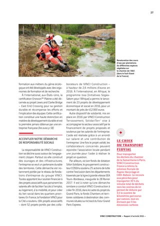 VINCI CONSTRUCTION — Rapport d’activité 2016 —
27
formation aux métiers du génie écolo-
giqueontétédéveloppésavecdesorga-
nismes de formation et de recherche.
À l’international, aux États-Unis, la
certification Envision™ Platine a été dé-
cernéeauprojetLewisandClarkeBridge
– East End Crossing pour sa gestion
durable et récompense les efforts et
l’implicationdeséquipes.Cettecertifica-
tion constitue une haute distinction en
matièrededéveloppementdurableetest
la première jamais obtenue par une en-
treprise française (lire aussi p. 58).
ACCENTUER NOTRE DÉMARCHE
DE RESPONSABILITÉ SOCIALE
La responsabilité de VINCI Construc-
tionsedéclineaussiautourdel’engage-
ment citoyen. Partout où elle construit
des ouvrages et des infrastructures,
l’entrepriseseveutunpartenairedurable
des territoires. Cette démarche est no-
tamment portée par le réseau de fonda-
tions d’entreprise du groupe VINCI.
Toutes apportent leur soutien financier à
desprojetsassociatifsqueparrainentles
salariésafindefaciliterl’accèsàl’emploi,
au logement, à la mobilité, et pour créer
du lien social dans les quartiers priori-
taires.EnFrance,laFondationVINCIpour
la Cité a soutenu 184 projets associatifs
–  dont 52  projets portés par des colla­
borateurs de VINCI Construction  –
à hauteur de 2,6 millions d’euros en
2016. À l’international, en Afrique, le
programme Issa (Initiatives Sogea-
Satom pour l’Afrique) a permis le lance-
ment de 23  projets de développement
économique et social en 2016, pour un
montant de près de 412 000  euros.
Autre dispositif de solidarité, mis en
place en 2016 par VINCI Construction
Terrassement, SolidariTerr’ vise à
accompagner le secteur associatif par le
financement de projets proposés et
soutenus par les salariés de l’entreprise.
L’aide est réalisée grâce à un arrondi
sur salaire et une contribution de
l’entreprise. Une fois le projet validé, les
collaborateurs concernés peuvent
rejoindre l’association locale pendant
une journée pour l’aider à réaliser le
projet en question.
Par ailleurs, via son fonds de dotation
SillonSolidaire,legroupementconstruc-
teurCOSEAasoutenu25  actionsdelutte
contrel’exclusiondanslesdépartements
traversésparlaligneàgrandevitesseSEA
Tours-Bordeaux, inaugurée le 28  février
2017. Il est à noter qu’une démarche
similaire a conduit VINCI Construction à
créerfin2016,danslecadreduprojetdu
Grand Paris, le fonds Chantiers et terri-
toires solidaires à destination des com-
munessituéessurletracédufuturGrand
Paris Express.
LE CHOIX
DU TRANSPORT
FLUVIAL
Pour transporter
les déchets du chantier
de la Samaritaine à Paris,
VINCI Construction
France a retenu la
solution fluviale de
Paprec Recyclage et
CRH-Raboni. Le recours
aux péniches pour
transporter 35 % du
volume total de déchets
vers les centres de tri
permet de réduire par
3,5 le nombre de
kilomètres parcourus
par camion, tout en
divisant par 5 les
émissions carbone.
+
Renaturation des cours
d’eau par plantations
de différentes espèces
végétales sur
le chantier de l’A63
(dans le Sud-Ouest
de la France).
 