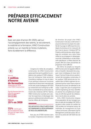 VINCI CONSTRUCTION — Rapport d’activité 2016 —
28 CONVICTIONS / UN GROUPE HUMAIN
PRÉPARER EFFICACEMENT
NOTRE AVENIR
L’exigence du métier de concepteur-
constructeur de VINCI Construction
passe avant tout par la qualité et la com-
pétence des quelque 67 000  collabora-
teurs de l’entreprise. Cette recherche
d’excellence explique la mise en place
d’une politique ressources humaines
audacieuseetrésolumentinternationale
enlienavecleplanstratégiqueCAP  2020
qui entend faire de l’entreprise la réfé-
rence incontestée de la construction. Au
travers des initiatives CAP for Talents,
VINCI Construction souhaite ainsi valo-
riser les expertises et développer des
parcours professionnels attractifs pour
tous les métiers de l’entreprise.
DES INITIATIVES STRUCTURÉES POUR
ACCOMPAGNERLEDÉVELOPPEMENT
DE NOS COLLABORATEURS
Avec plus de 27 000  chantiers dans
le monde, l’importance de la fonction
de directeur de projet chez VINCI
Construction n’est plus à démontrer. Il
assure la direction du projet et la viabi-
lité de l’ouvrage en définissant les stra-
tégies et processus et en s’assurant de
leur mise en œuvre. L’initiative CAP*
for
Projects a été lancée pour attirer davan-
tage de candidats vers cette filière
métier et accompagner le développe-
ment des collaborateurs via des dispo-
sitifs spécifiques. La filière direction de
projets offre de vraies possibilités de
progresser et de s’affirmer.
De même, les projets sur lesquels
VINCIConstructionestappeléàréfléchir
et/ou à travailler nécessitent de conju-
guer vision stratégique et vision tech-
nique. C’est tout l’enjeu de son position-
nement de concepteur-constructeur. Si
les quelque 3 000  personnes qui tra-
vaillent dans la filière ingénierie se sin-
gularisent par leur savoir-faire unique en
étudesdestructures,deméthodesoude
coûts, il s’agit donc pour le programme
CAP for Engineering, de mieux identifier
et valoriser les compétences et exper-
tises, et enfin faire grandir les collabora-
teurs inscrits dans ces carrières.
Enfin, VINCI Construction dispose
d’une population de top managers qui,
dans le cadre de la stratégie CAP  2020, a
vocation à être mobile et à piloter les
700  sociétés de l’entreprise autour de
méthodes de management et d’une
culturecommunes.LaformationCapFor
Management construite autour des va-
leurs et la culture de CAP  2020 leur est
dédiée.
Avec son plan d’action RH 2020, axé sur
l’accompagnement des talents, le recrutement,
la mobilité et la formation, VINCI Construction
entend, sur un marché en fortes mutations,
faire durablement la différence.
Près de
1 million
d’heures
de formation
dispensées en 2016
chez VINCI Construction
-
Part de femmes dans les
effectifs managers :
16 % en 2011
19 % en 2016
Objectif
25 % en 2020
-
72 % c’est la part
de l’encadrement local
africain de Sogea-Satom
en Afrique
+
 