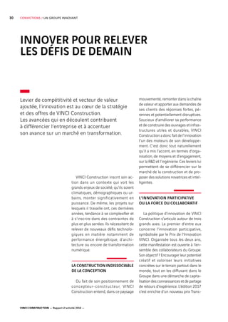VINCI CONSTRUCTION — Rapport d’activité 2016 —
30 CONVICTIONS / UN GROUPE INNOVANT
INNOVER POUR RELEVER
LES DÉFIS DE DEMAIN
mouvementé, remonter dans la chaîne
de valeur et apporter aux demandes de
ses clients des réponses fortes, pé-
rennes et potentiellement disruptives.
Soucieux d’améliorer sa performance
et de construire des ouvrages et infras-
tructures utiles et durables, VINCI
Construction a donc fait de l’innovation
l’un des moteurs de son développe-
ment. C’est donc tout naturellement
qu’il a mis l’accent, en termes d’orga-
nisation, de moyens et d’engagement,
sur la RD et l’ingénierie. Ces leviers lui
permettent de se différencier sur le
marché de la construction et de pro-
poser des solutions novatrices et intel-
ligentes.
L’INNOVATION PARTICIPATIVE
OU LA FORCE DU COLLABORATIF
La politique d’innovation de VINCI
Construction s’articule autour de trois
grands axes. Le premier d’entre eux
concerne l’innovation participative,
symbolisée par le Prix de l’Innovation
VINCI. Organisée tous les deux ans,
cette manifestation est ouverte à l’en-
semble des collaborateurs du Groupe.
Son objectif ? Encourager leur potentiel
créatif et valoriser leurs initiatives
concrètes sur le terrain partout dans le
monde, tout en les diffusant dans le
Groupe dans une démarche de capita-
lisation des connaissances et de partage
de retours d’expérience. L’édition 2017
s’est enrichie d’un nouveau prix Trans-
VINCI Construction inscrit son ac-
tion dans un contexte qui voit les
grands enjeux de société, qu’ils soient
climatiques, démographiques ou ur-
bains, monter significativement en
puissance. De même, les projets sur
lesquels il travaille ont, ces dernières
années, tendance à se complexifier et
à s’inscrire dans des contraintes de
plus en plus serrées. Ils nécessitent de
relever de nouveaux défis technolo-
giques en matière notamment de
performance énergétique, d’archi-
tecture ou encore de transformation
numérique.
LA CONSTRUCTION INDISSOCIABLE
DE LA CONCEPTION
Du fait de son positionnement de
concepteur-constructeur, VINCI
Construction entend, dans ce paysage
Levier de compétitivité et vecteur de valeur
ajoutée, l’innovation est au cœur de la stratégie
et des offres de VINCI Construction.
Les avancées qui en découlent contribuent
à différencier l’entreprise et à accentuer
son avance sur un marché en transformation.
 