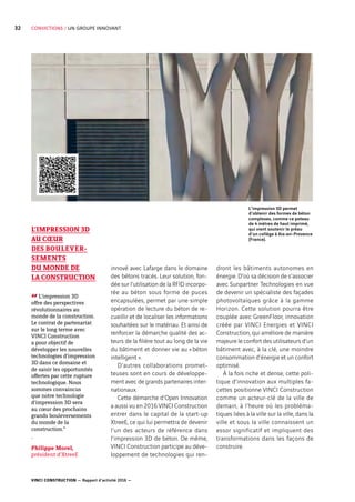 VINCI CONSTRUCTION — Rapport d’activité 2016 —
32 CONVICTIONS / UN GROUPE INNOVANT
innové avec Lafarge dans le domaine
des bétons tracés. Leur solution, fon-
dée sur l’utilisation de la RFID incorpo-
rée au béton sous forme de puces
encapsulées, permet par une simple
opération de lecture du béton de re-
cueillir et de localiser les informations
souhaitées sur le matériau. Et ainsi de
renforcer la démarche qualité des ac-
teurs de la filière tout au long de la vie
du bâtiment et donner vie au « béton
intelligent ».
D’autres collaborations promet-
teuses sont en cours de développe-
ment avec de grands partenaires inter-
nationaux.
Cette démarche d’Open Innovation
a aussi vu en 2016 VINCI Construction
entrer dans le capital de la start-up
XtreeE, ce qui lui permettra de devenir
l’un des acteurs de référence dans
l’impression 3D de béton. De même,
VINCI Construction participe au déve-
loppement de technologies qui ren-
dront les bâtiments autonomes en
énergie. D’où sa décision de s’associer
avec Sunpartner Technologies en vue
de devenir un spécialiste des façades
photovoltaïques grâce à la gamme
Horizon. Cette solution pourra être
couplée avec GreenFloor, innovation
créée par VINCI Energies et VINCI
Construction, qui améliore de manière
majeure le confort des utilisateurs d’un
bâtiment avec, à la clé, une moindre
consommation d’énergie et un confort
optimisé.
À la fois riche et dense, cette poli-
tique d’innovation aux multiples fa-
cettes positionne VINCI Construction
comme un acteur-clé de la ville de
demain, à l’heure où les probléma-
tiques liées à la ville sur la ville, dans la
ville et sous la ville connaissent un
essor significatif et impliquent des
transformations dans les façons de
construire.
L’IMPRESSION 3D
AU CŒUR
DES BOULEVER-
SEMENTS
DU MONDE DE
LA CONSTRUCTION
“L’impression 3D
offre des perspectives
révolutionnaires au
monde de la construction.
Le contrat de partenariat
sur le long terme avec
VINCI Construction
a pour objectif de
développer les nouvelles
technologies d’impression
3D dans ce domaine et
de saisir les opportunités
offertes par cette rupture
technologique. Nous
sommes convaincus
que notre technologie
d’impression 3D sera
au cœur des prochains
grands bouleversements
du monde de la
construction.”
-
Philippe Morel,
président d’XtreeE
L’impression 3D permet
d’obtenir des formes de béton
complexes, comme ce poteau
de 4 mètres de haut imprimé,
qui vient soutenir le préau
d’un collège à Aix-en-Provence
(France).
 