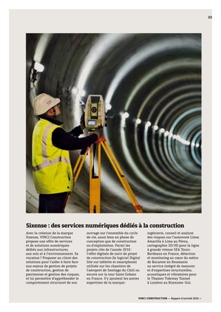 VINCI CONSTRUCTION — Rapport d’activité 2016 —
33
Sixense : des services numériques dédiés à la construction
Avec la création de la marque
Sixense, VINCI Construction
propose une offre de services
et de solutions numériques
dédiés aux infrastructures,
aux sols et à l’environnement. Sa
vocation ? Proposer au client des
solutions pour l’aider à faire face
aux enjeux de gestion de projets
de construction, gestion de
patrimoine et gestion des risques,
et lui permettre d’appréhender le
comportement structurel de son
ouvrage sur l’ensemble du cycle
de vie, aussi bien en phase de
conception que de construction
ou d’exploitation. Parmi les
projets clés de l’année 2016 :
l’offre digitale de suivi de projet
de construction (le logiciel Digital
Site sur tablette et smartphone)
utilisée sur les chantiers de
l’aéroport de Santiago du Chili ou
encore sur la tour Saint-Gobain
en France. S’y ajoutent les autres
expertises de la marque :
ingénierie, conseil et analyse
des risques sur l’autoroute Línea
Amarilla à Lima au Pérou,
cartographie 2D/3D pour la ligne
à grande vitesse SEA Tours-
Bordeaux en France, détection
et monitoring au cœur du métro
de Bucarest en Roumanie
ou service intégré de mesures
et d’expertises structurelles,
acoustiques et vibratoires pour
le Thames Tideway Tunnel
à Londres au Royaume-Uni.
33
 