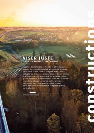 Apporter des solutions probantes et pérennes aux
besoins d’un monde globalisé nécessite de disposer
d’une offre lisible, riche et intégrée. Aussi, pour
s’adapter au mieux aux problématiques de ses clients,
VINCI Construction a structuré ses activités en huit
grands domaines et développé sa capacité à travailler
en partenariat avec toutes les parties prenantes
d’un projet. Des constructions qui répondent
à des demandes diversifiées et complexes partout
sur la planète.
VISER JUSTE
DANS UN MONDE QUI CHANGE
 
