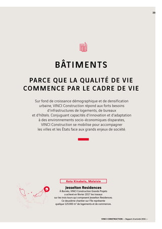 VINCI CONSTRUCTION — Rapport d’activité 2016 —
39
BÂTIMENTS
PARCE QUE LA QUALITÉ DE VIE
COMMENCE PAR LE CADRE DE VIE
Jesselton Residences
À Bornéo, VINCI Construction Grands Projets
a achevé en février 2017 les travaux
sur les trois tours qui composent Jesselton Residences.
Ce deuxième chantier sur l’île représente
quelque 125 000 m2
de logements et de commerces.
Kota Kinabalu, Malaisie
Sur fond de croissance démographique et de densification
urbaine, VINCI Construction répond aux forts besoins
d’infrastructures de logements, de bureaux
et d’hôtels. Conjuguant capacités d’innovation et d’adaptation
à des environnements socio-économiques disparates,
VINCI Construction se mobilise pour accompagner
les villes et les États face aux grands enjeux de société.
 