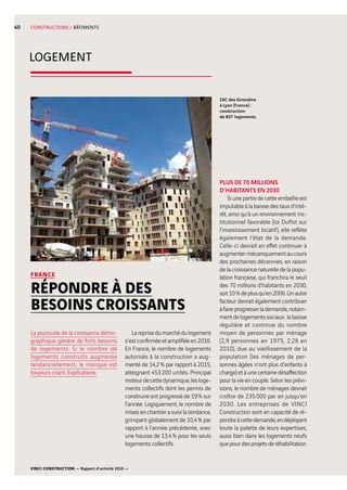 VINCI CONSTRUCTION — Rapport d’activité 2016 —
40
LOGEMENT
CONSTRUCTIONS / BÂTIMENTS
ZAC des Girondins
à Lyon (France) :
construction
de 837  logements.
FRANCE
RÉPONDRE À DES
BESOINS CROISSANTS
Lareprisedumarchédulogement
s’estconfirméeetamplifiéeen2016.
En France, le nombre de logements
autorisés à la construction a aug-
menté de 14,2 % par rapport à 2015,
atteignant 453 200  unités. Principal
moteurdecettedynamique,lesloge-
ments collectifs dont les permis de
construire ont progressé de 19 % sur
l’année. Logiquement, le nombre de
misesenchantierasuivilatendance,
grimpant globalement de 10,4 % par
rapport à l’année précédente, avec
une hausse de 13,4 % pour les seuls
logements collectifs.
PLUS DE 70 MILLIONS
D’HABITANTS EN 2030
Si une partie de cette embellie est
imputable à la baisse des taux d’inté-
rêt, ainsi qu’à un environnement ins-
titutionnel favorable (loi Duflot sur
l’investissement locatif), elle reflète
également l’état de la demande.
Celle-ci devrait en effet continuer à
augmentermécaniquementaucours
des prochaines décennies, en raison
de la croissance naturelle de la popu-
lation française, qui franchira le seuil
des 70  millions d’habitants en 2030,
soit10 %deplusqu’en2006.Unautre
facteur devrait également contribuer
àfaireprogresserlademande,notam-
mentdelogementssociaux :labaisse
régulière et continue du nombre
moyen de personnes par ménage
(2,9  personnes en 1975, 2,26  en
2010), due au vieillissement de la
population (les ménages de per-
sonnes âgées n’ont plus d’enfants à
charge)etàunecertainedésaffection
pour la vie en couple. Selon les prévi-
sions, le nombre de ménages devrait
croître de 235 000  par an jusqu’en
2030. Les entreprises de VINCI
Construction sont en capacité de ré-
pondreàcettedemande,endéployant
toute la palette de leurs expertises,
aussi bien dans les logements neufs
quepourdesprojetsderéhabilitation.
La poursuite de la croissance démo-
graphique génère de forts besoins
de logements. Si le nombre de
logements construits augmente
tendanciellement, le manque est
toujours criant. Explications.
 