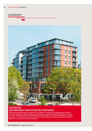 VINCI CONSTRUCTION — Rapport d’activité 2016 —
42 CONSTRUCTIONS / BÂTIMENTS
VINCI Construction UK a achevé la construction d’un village pour retraités situé à Battersea, dans la banlieue
de Londres. Destiné à des personnes âgées de plus de 65  ans, ce complexe comprend 109  maisons, une maison
de retraite médicalisée de 30  lits et des équipements collectifs dédiés à la convivialité : bibliothèque, restaurant,
bar, piscine… D’un montant de 31,7  M£, soit environ 37,4  M€, le projet a été mené en partenariat avec LifeCare
Residences, un promoteur immobilier britannique.
ROYAUME-UNI
UNE RÉSIDENCE POUR RETRAITÉS À BATTERSEA
LOGEMENT
 