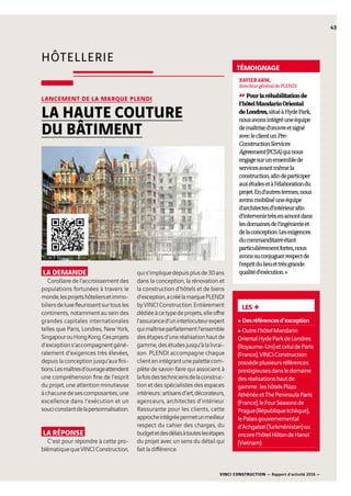 HÔTELLERIE
LES +
cDesréférencesd’exception
cOutrel’hôtelMandarin
OrientalHydeParkdeLondres
(Royaume-Uni)etceluideParis
(France),VINCIConstruction
possèdeplusieursréférences
prestigieusesdansledomaine
desréalisationshautde
gamme :leshôtelsPlaza
AthénéeetThePeninsulaParis
(France),leFourSeasonsde
Prague(Républiquetchèque),
lePalaisgouvernemental
d’Achgabat(Turkménistan)ou
encorel’hôtelHiltondeHanoï
(Vietnam).
LA DEMANDE
Corollaire de l’accroissement des
populations fortunées à travers le
monde,lesprojetshôteliersetimmo-
biliersdeluxefleurissentsurtousles
continents, notamment au sein des
grandes capitales internationales
telles que Paris, Londres, New York,
SingapourouHongKong.Cesprojets
d’exceptions’accompagnentgéné-
ralement d’exigences très élevées,
depuis la conception jusqu’aux fini-
tions.Lesmaîtresd’ouvrageattendent
une compréhension fine de l’esprit
du projet, une attention minutieuse
àchacunedesescomposantes,une
excellence dans l’exécution et un
souciconstantdelapersonnalisation.
LA RÉPONSE
C’est pour répondre à cette pro-
blématiquequeVINCIConstruction,
quis’impliquedepuisplusde30ans
dans la conception, la rénovation et
la construction d’hôtels et de biens
d’exception,acréélamarquePLENDI
byVINCIConstruction.Entièrement
dédiéeàcetypedeprojets,elleoffre
l’assuranced’uninterlocuteurexpert
quimaîtriseparfaitementl’ensemble
desétapesd’uneréalisationhautde
gamme,desétudesjusqu’àlalivrai-
son. PLENDI accompagne chaque
clientenintégrantunepalettecom-
plète de savoir-faire qui associent à
lafoisdestechniciensdelaconstruc-
tion et des spécialistes des espaces
intérieurs :artisansd’art,décorateurs,
agenceurs, architectes d’intérieur.
Rassurante pour les clients, cette
approcheintégréepermetunmeilleur
respect du cahier des charges, du
budgetetdesdélaisàtouteslesétapes
du projet avec un sens du détail qui
fait la différence.
LANCEMENT DE LA MARQUE PLENDI
LA HAUTE COUTURE
DU BÂTIMENT
43
XAVIERARM,
directeurgénéraldePLENDI
“Pourlaréhabilitationde
l’hôtelMandarinOriental
deLondres,situéàHydePark,
nousavonsintégréuneéquipe
demaîtrised’œuvreetsigné
avecleclientunPre-
ConstructionServices
Agreement(PCSA)quinous
engagesurunensemblede
servicesavantmêmela
construction,afindeparticiper
auxétudesetàl’élaborationdu
projet.End’autrestermes,nous
avonsmobiliséuneéquipe
d’architectesd’intérieurafin
d’intervenirtrèsenamontdans
lesdomainesdel’ingénierieet
delaconception.Lesexigences
ducommanditaireétant
particulièrementfortes,nous
avonssuconjuguerrespectde
l’espritdulieuettrèsgrande
qualitéd’exécution. »
TÉMOIGNAGE
VINCI CONSTRUCTION — Rapport d’activité 2016 —
 