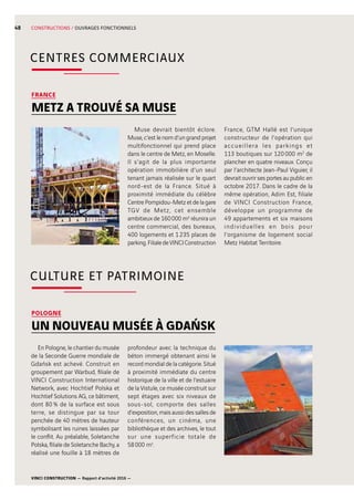 VINCI CONSTRUCTION — Rapport d’activité 2016 —
48 CONSTRUCTIONS / OUVRAGES FONCTIONNELS
FRANCE
METZ A TROUVÉ SA MUSE
Muse devrait bientôt éclore.
Muse, c’est le nom d’un grand projet
multifonctionnel qui prend place
dans le centre de Metz, en Moselle.
Il s’agit de la plus importante
opération immobilière d’un seul
tenant jamais réalisée sur le quart
nord-est de la France. Situé à
proximité immédiate du célèbre
Centre Pompidou-Metz et de la gare
TGV de Metz, cet ensemble
ambitieux de 160 000 m2 réunira un
centre commercial, des bureaux,
400  logements et 1 235  places de
parking.FilialedeVINCIConstruction
France, GTM Hallé est l’unique
constructeur de l’opération qui
accueillera les parkings et
113  boutiques sur 120 000  m2
de
plancher en quatre niveaux. Conçu
par l’architecte Jean-Paul Viguier, il
devrait ouvrir ses portes au public en
octobre 2017. Dans le cadre de la
même opération, Adim Est, filiale
de VINCI Construction France,
développe un programme de
49  appartements et six maisons
individuelles en bois pour
l’organisme de logement social
Metz Habitat Territoire.
CENTRES COMMERCIAUX
POLOGNE
UN NOUVEAU MUSÉE À GDAŃSK
En Pologne, le chantier du musée
de la Seconde Guerre mondiale de
Gdańsk est achevé. Construit en
groupement par Warbud, filiale de
VINCI Construction International
Network, avec Hochtief Polska et
Hochtief Solutions AG, ce bâtiment,
dont 80 % de la surface est sous
terre, se distingue par sa tour
penchée de 40  mètres de hauteur
symbolisant les ruines laissées par
le conflit. Au préalable, Soletanche
Polska, filiale de Soletanche Bachy, a
réalisé une fouille à 18  mètres de
profondeur avec la technique du
béton immergé obtenant ainsi le
record mondial de la catégorie. Situé
à proximité immédiate du centre
historique de la ville et de l’estuaire
de la Vistule, ce musée construit sur
sept étages avec six niveaux de
sous-sol, comporte des salles
d’exposition, mais aussi des salles de
conférences, un cinéma, une
bibliothèque et des archives, le tout
sur une superficie totale de
58 000  m2
.
CULTURE ET PATRIMOINE
 