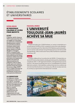 VINCI CONSTRUCTION — Rapport d’activité 2016 —
50
ÉTABLISSEMENTS SCOLAIRES
ET UNIVERSITAIRES
CONSTRUCTIONS / OUVRAGES FONCTIONNELS
AVANT
Initialement prévu pour 10 000  étudiants, ce campus universitaire en a
accueilli près de 29 000 en 2016. Le projet de construction et de réhabilita-
tionentroisphasesaprisfinendécembre2016.Réaliséenpartenariatpublic-
privé,lechantieraétémenépartroispartenairesréunisauseindelasociété
deprojetMiralis :VINCIConstructionFrance,VINCIFacilitiesetunpartenaire
investisseur, DIF.
APRÈS
Le projet a débouché sur la construction de 58 000  m2
de planchers sur
plusde50 %delasurfacetotaledusite(équipementssportifs,amphithéâtres,
canopéede7 000  m2
,200  logementsétudiants,120  logementspourjeunes
actifs et 1 100  places de parking), ainsi que sur la réhabilitation de certains
bâtiments existants. Cette réalisation améliore fortement les conditions de
vieetdetravaildesétudiantssurlecampus,leuroffredenouveauxservices
et contribue au rayonnement international de l’université.
TOULOUSE, FRANCE
L’UNIVERSITÉ
TOULOUSE-JEAN-JAURÈS
ACHÈVE SA MUE
OCÉAN INDIEN
DE NOUVEAUX
COLLÈGES ET LYCÉES
POUR MAYOTTE
LE FAIT
À Mayotte, SMTPC, filiale de
VINCIConstructionDom-Tom,
estengagéesurtroisprojets
deconstructionetd’extension
d’établissementsscolaires.
Ausuddel’îletoutd’abord,
l’entrepriseréaliselegros
œuvredufuturcollègede
Bouéni,destinéàaccueillir
900  élèves.ÀOuangani,
SMTPCaremportélegros
œuvreduprojetd’extensiondu
lycéeprofessionneldeKahani,
incluantlacréationd’unesalle
polyvalente,deséquipements
sportifsetdesplacesde
stationnementpourles
professeurs.Danslamême
localité,aprèsavoirréaliséla
premièretranchedestravaux
dunouveaucollège,SMTPC
s’estvuconfierlaseconde,qui
comprenddestravauxde
terrassement,dugrosœuvre
etdespeinturesextérieures.
LE COMMENTAIRE
Ces différents contrats
constituent un triple succès
pour SMTPC. Ces projets
répondent au besoin de créer
des lieux d’enseignement au
plus près de la population,
dans un contexte
d’allongement et de
complexification des
déplacements, dû à
l’augmentation du trafic
et de la saturation du réseau
routier.
 