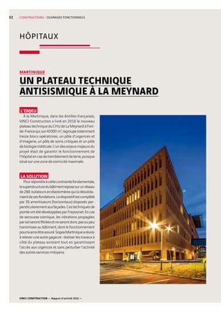 VINCI CONSTRUCTION — Rapport d’activité 2016 —
52
HÔPITAUX
CONSTRUCTIONS / OUVRAGES FONCTIONNELS
L’ENJEU
À la Martinique, dans les Antilles françaises,
VINCI Construction a livré en 2016 le nouveau
plateautechniqueduCHUdeLaMeynardàFort-
de-Francequi,sur40 000  m2
,regroupenotamment
treize blocs opératoires, un pôle d’urgences et
d’imagerie, un pôle de soins critiques et un pôle
debiologiemédicale.L’undesenjeuxmajeursdu
projet était de garantir le fonctionnement de
l’hôpitalencasdetremblementdeterre,puisque
situé sur une zone de sismicité maximale.
LA SOLUTION
Pourrépondreàcettecontraintefondamentale,
lasuperstructuredubâtimentreposesurunréseau
de288  isolateursenélastomèresquiladésolida-
risentdesesfondations.Ledispositifestcomplété
par 36 amortisseurs (horizontaux) disposés per-
pendiculairementauxfaçades.Cestechniquesde
pointeontétédéveloppéesparFreyssinet.Encas
de secousse sismique, les vibrations propagées
parsolserontfiltréesetneserontdoncpasoupeu
transmises au bâtiment, dont le fonctionnement
pourraainsiêtreassuré.SogeaMartiniquearéussi
à relever une autre gageure : réaliser les travaux à
côté du plateau existant tout en garantissant
l’accès aux urgences et sans perturber l’activité
des autres services mitoyens.
MARTINIQUE
UN PLATEAU TECHNIQUE
ANTISISMIQUE À LA MEYNARD
 