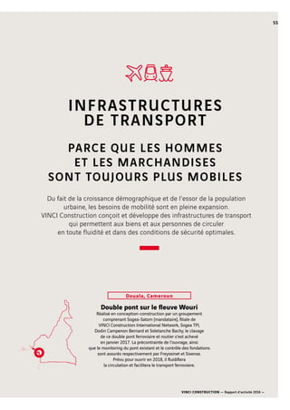 VINCI CONSTRUCTION — Rapport d’activité 2016 —
55
Double pont sur le fleuve Wouri
Réalisé en conception-construction par un groupement
comprenant Sogea-Satom (mandataire), filiale de
VINCI Construction International Network, Sogea TPI,
Dodin Campenon Bernard et Soletanche Bachy, le clavage
de ce double pont ferroviaire et routier s’est achevé
en janvier 2017. La précontrainte de l’ouvrage, ainsi
que le monitoring du pont existant et le contrôle des fondations
sont assurés respectivement par Freyssinet et Sixense.
Prévu pour ouvrir en 2018, il fluidifiera
la circulation et facilitera le transport ferroviaire.
Douala, Cameroun
INFRASTRUCTURES
DE TRANSPORT
PARCE QUE LES HOMMES
ET LES MARCHANDISES
SONT TOUJOURS PLUS MOBILES
Du fait de la croissance démographique et de l’essor de la population
urbaine, les besoins de mobilité sont en pleine expansion.
VINCI Construction conçoit et développe des infrastructures de transport
qui permettent aux biens et aux personnes de circuler
en toute fluidité et dans des conditions de sécurité optimales.
 