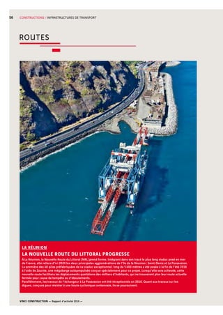 VINCI CONSTRUCTION — Rapport d’activité 2016 —
56 CONSTRUCTIONS / INFRASTRUCTURES DE TRANSPORT
À La Réunion, la Nouvelle Route du Littoral (NRL) prend forme. Intégrant dans son tracé le plus long viaduc posé en mer
de France, elle reliera d’ici 2020 les deux principales agglomérations de l’île de la Réunion : Saint-Denis et La Possession.
La première des 48  piles préfabriquées de ce viaduc exceptionnel, long de 5 400  mètres a été posée à la fin de l’été 2016
à l’aide de Zourite, une mégabarge autopropulsée conçue spécialement pour ce projet. Lorsqu’elle sera achevée, cette
nouvelle route facilitera les déplacements quotidiens des milliers d’habitants, qui ne trouveront plus leur route actuelle
fermée pour cause de tempête ou d’éboulements.
Parallèlement, les travaux de l’échangeur à La Possession ont été réceptionnés en 2016. Quant aux travaux sur les
digues, conçues pour résister à une houle cyclonique centennale, ils se poursuivent.
LA RÉUNION
LA NOUVELLE ROUTE DU LITTORAL PROGRESSE
ROUTES
 