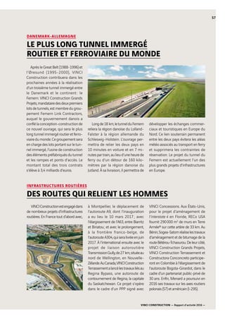 VINCI CONSTRUCTION — Rapport d’activité 2016 —
57
DANEMARK-ALLEMAGNE
LE PLUS LONG TUNNEL IMMERGÉ
ROUTIER ET FERROVIAIRE DU MONDE
AprèsleGreatBelt(1988-1996)et
l’Øresund (1995-2000), VINCI
Construction contribuera dans les
prochaines années à la réalisation
d’un troisième tunnel immergé entre
le Danemark et le continent : le
Femern. VINCI Construction Grands
Projets,mandatairedesdeuxpremiers
lots de tunnels, est membre du grou-
pement Femern Link Contractors,
auquel le gouvernement danois a
confiélaconception-constructionde
ce nouvel ouvrage, qui sera le plus
longtunnelimmergéroutieretferro-
viairedumonde.Cegroupementsera
enchargedeslotsportantsurletun-
nel immergé, l’usine de construction
desélémentspréfabriquésdutunnel
et les rampes et ponts d’accès. Le
montant total des trois contrats
s’élève à 3,4  milliards d’euros.
Longde18  km,letunnelduFemern
reliera la région danoise du Lolland-
Falster à la région allemande du
Schleswig-Holstein. L’ouvrage per-
mettra de relier les deux pays en
10  minutes en voiture et en 7  mi-
nutespartrain,aulieud’uneheurede
ferry ou d’un détour de 160  kilo-
mètres par la région danoise du
Jutland. À sa livraison, il permettra de
développer les échanges commer-
ciaux et touristiques en Europe du
Nord. Ce lien souterrain permanent
entre les deux pays évitera les aléas
météo associés au transport en ferry
et supprimera les contraintes de
réservation. Le projet du tunnel du
Femern est actuellement l’un des
plus grands projets d’infrastructures
en Europe.
INFRASTRUCTURES ROUTIÈRES
DES ROUTES QUI RELIENT LES HOMMES
VINCIConstructionestengagédans
de nombreux projets d’infrastructures
routières. En France tout d’abord avec,
à Montpellier, le déplacement de
l’autoroute  A9, dont l’inauguration
a eu lieu le 10 mars 2017 ; avec
l’élargissement de l’A63, entre Biarritz
et Biriatou ; et avec le prolongement,
à la frontière franco-belge, de
l’autoroute  A304,quiseralivréeenjuin
2017. À l’international ensuite avec le
projet de liaison autoroutière
TransmissionGully,de27  km,situéeau
nord de Wellington, en Nouvelle-
Zélande.AuCanada,VINCIConstruction
Terrassementalancélestravauxliésau
Regina Bypass, une autoroute de
contournement de Regina, la capitale
du Saskatchewan. Ce projet s’opère
dans le cadre d’un PPP signé avec
VINCI Concessions. Aux États-Unis,
pour le projet d’aménagement de
l’Interstate  4 en Floride, RECo USA
fournit 290 000  m2
de murs en Terre
Armée® sur cette artère de 33  km. Au
Bénin,Sogea-Satomréaliselestravaux
d’aménagement et de bitumage de la
routeBétérou-Tchaourou.Deleurcôté,
VINCI Construction Grands Projets,
VINCI Construction Terrassement et
Constructora Conconcreto participe-
ront en Colombie à l’élargissement de
l’autoroute Bogota-Girardot, dans le
cadre d’un partenariat public-privé de
30  ans. Enfin, Menard a poursuivi en
2016 ses travaux sur les axes routiers
polonais (S7) et américain (I-295).
 