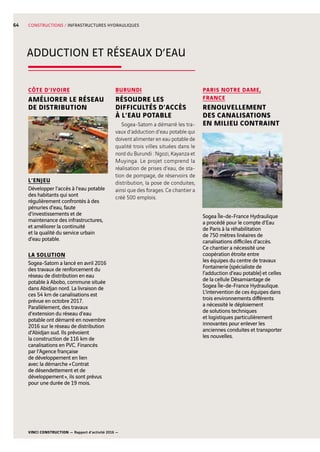 VINCI CONSTRUCTION — Rapport d’activité 2016 —
64
ADDUCTION ET RÉSEAUX D’EAU
Sogea Île-de-France Hydraulique
a procédé pour le compte d’Eau
de Paris à la réhabilitation
de 750  mètres linéaires de
canalisations difficiles d’accès.
Ce chantier a nécessité une
coopération étroite entre
les équipes du centre de travaux
Fontainerie (spécialiste de
l’adduction d’eau potable) et celles
de la cellule Désamiantage de
Sogea Île-de-France Hydraulique.
L’intervention de ces équipes dans
trois environnements différents
a nécessité le déploiement
de solutions techniques
et logistiques particulièrement
innovantes pour enlever les
anciennes conduites et transporter
les nouvelles.
BURUNDI
RÉSOUDRE LES
DIFFICULTÉS D’ACCÈS
À L’EAU POTABLE
Sogea-Satom a démarré les tra-
vaux d’adduction d’eau potable qui
doivent alimenter en eau potable de
qualité trois villes situées dans le
nord du Burundi : Ngozi, Kayanza et
Muyinga. Le projet comprend la
réalisation de prises d’eau, de sta-
tion de pompage, de réservoirs de
distribution, la pose de conduites,
ainsi que des forages. Ce chantier a
créé 500  emplois.
PARIS NOTRE DAME,
FRANCE
RENOUVELLEMENT
DES CANALISATIONS
EN MILIEU CONTRAINT
CÔTE D’IVOIRE
AMÉLIORER LE RÉSEAU
DE DISTRIBUTION
L’ENJEU
Développer l’accès à l’eau potable
des habitants qui sont
régulièrement confrontés à des
pénuries d’eau, faute
d’investissements et de
maintenance des infrastructures,
et améliorer la continuité
et la qualité du service urbain
d’eau potable.
LA SOLUTION
Sogea-Satom a lancé en avril 2016
des travaux de renforcement du
réseau de distribution en eau
potable à Abobo, commune située
dans Abidjan nord. La livraison de
ces 54  km de canalisations est
prévue en octobre 2017.
Parallèlement, des travaux
d’extension du réseau d’eau
potable ont démarré en novembre
2016 sur le réseau de distribution
d’Abidjan sud. Ils prévoient
la construction de 116  km de
canalisations en PVC. Financés
par l’Agence française
de développement en lien
avec la démarche « Contrat
de désendettement et de
développement », ils sont prévus
pour une durée de 19  mois.
CONSTRUCTIONS / INFRASTRUCTURES HYDRAULIQUES
 