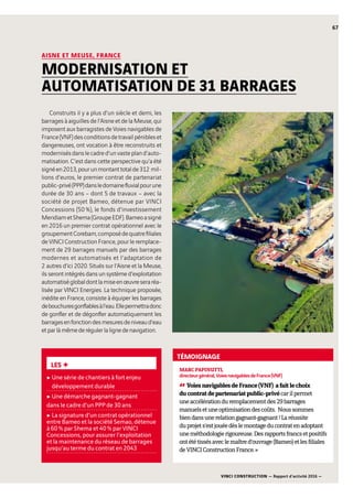 VINCI CONSTRUCTION — Rapport d’activité 2016 —
67
Construits il y a plus d’un siècle et demi, les
barrages à aiguilles de l’Aisne et de la Meuse, qui
imposent aux barragistes de Voies navigables de
France(VNF)desconditionsdetravailpénibleset
dangereuses, ont vocation à être reconstruits et
modernisésdanslecadred’unvastepland’auto-
matisation. C’est dans cette perspective qu’a été
signéen2013,pourunmontanttotalde312  mil-
lions d’euros, le premier contrat de partenariat
public-privé(PPP)dansledomainefluvialpourune
durée de 30  ans – dont 5 de travaux  – avec la
société de projet Bameo, détenue par VINCI
Concessions (50 %), le fonds d’investissement
MeridiametShema(GroupeEDF).Bameoasigné
en 2016 un premier contrat opérationnel avec le
groupementCorebam,composédequatrefiliales
de VINCI Construction France, pour le remplace-
ment de 29  barrages manuels par des barrages
modernes et automatisés et l’adaptation de
2  autres d’ici 2020. Situés sur l’Aisne et la Meuse,
ils seront intégrés dans un système d’exploitation
automatiséglobaldontlamiseenœuvreseraréa-
lisée par VINCI Energies. La technique proposée,
inédite en France, consiste à équiper les barrages
debouchuresgonflablesàl’eau.Ellepermettradonc
de gonfler et de dégonfler automatiquement les
barragesenfonctiondesmesuresdeniveaud’eau
etparlàmêmederégulerlalignedenavigation.
MARCPAPINUTTI,
directeurgénéral,VoiesnavigablesdeFrance(VNF)
“VoiesnavigablesdeFrance(VNF) afaitlechoix
ducontratdepartenariatpublic-privécarilpermet
uneaccélérationduremplacementdes29  barrages
manuelsetuneoptimisationdescoûts. Noussommes
biendansunerelationgagnant-gagnant!Laréussite
duprojets’estjouéedèslemontageducontratenadoptant
uneméthodologierigoureuse.Desrapportsfrancsetpositifs
ontététissésaveclemaîtred’ouvrage(Bameo)etlesfiliales
deVINCIConstructionFrance. »
AISNE ET MEUSE, FRANCE
MODERNISATION ET
AUTOMATISATION DE 31 BARRAGES
LES +
c Une série de chantiers à fort enjeu
développement durable
c Une démarche gagnant-gagnant
dans le cadre d’un PPP de 30 ans
c La signature d’un contrat opérationnel
entre Bameo et la société Semao, détenue
à 60 % par Shema et 40 % par VINCI
Concessions, pour assurer l’exploitation
et la maintenance du réseau de barrages
jusqu’au terme du contrat en 2043
TÉMOIGNAGE
 