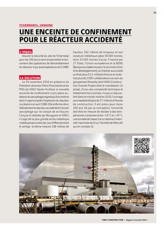 VINCI CONSTRUCTION — Rapport d’activité 2016 —
71
L’ENJEU
Assurer la sécurité du site de Tchernobyl
pour les 100 ans à venir et permettre le lan-
cement des opérations de démantèlement
duréacteur4quiavaitexploséenavril1986.
LA SOLUTION
Le 29 novembre 2016 en présence du
PrésidentukrainienPetroPorochenkoetdu
PDG de VINCI Xavier Huillard, la nouvelle
enceinte de confinement a pris place au-
dessusdusarcophageoriginelquifutconstruit
dansl’urgenceaprèsl’explosionduréacteur
nucléaire 4 en avril 1986.Elleenfermedonc
littéralementleréacteuraccidentéetl’ancien
sarcophage qui ne cessait de se fissurer.
Conçue et réalisée par Bouygues et VINCI,
il s’agit de la plus grande arche métallique
mobilejamaisconstruite.Leschiffresdonnent
le vertige : le dôme mesure 108  mètres de
hauteur, 162  mètres de longueur et son
ossature métallique pèse 36 000  tonnes,
dont 25 000  tonnes d’acier. Financé par
27  États, l’Union européenne et la BERD
(Banqueeuropéennepourlareconstruction
etledéveloppement),cechantierauracoûté
au final plus d’1,5  milliard d’euros et mobi-
lisé plus de 2 000  collaborateurs au sein du
groupementNovarka,dontVINCIConstruc-
tion Grands Projets était le mandataire. Ce
projet, d’une rare complexité technique et
totalement hors normes, n’a aucun équiva-
lentdanslemonde.Initiéen2010,l’ouvrage
aurareprésentéplusde17  millionsd’heures
de construction. Il est prévu pour durer
100  ans. De par sa conception, l’enceinte
doit être en mesure de résister à des tem-
pératurescomprisesentre-43° Cet+45° C,
unetornadedeclasse3etunséismed’inten-
sité maximale de 6 sur l’échelle de Mercalli
qui en compte 12.
TCHERNOBYL, UKRAINE
UNE ENCEINTE DE CONFINEMENT
POUR LE RÉACTEUR ACCIDENTÉ
 