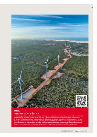 VINCI CONSTRUCTION — Rapport d’activité 2016 —
73
Freyssinet a procédé aux dernières opérations de levage innovant sur le site du complexe éolien de Trairi II au Brésil,
situé dans l’État de Ceará, au nord-est du pays. Elle a réalisé la conception et la construction des fondations et
de 36 mâts en béton préfabriqué et précontraint de 120 mètres de hauteur. Ces mâts ont été érigés grâce à un outil
de levage spécialement conçu pour cette opération, baptisé Eolift®. Cette méthode de montage sans grue est unique
et elle est fondée sur une technique de levage hydraulique éprouvée dans le génie civil. Ces éoliennes iront capter
des vents plus hauts et plus puissants, ce qui permettra d’augmenter significativement l’énergie produite.
BRÉSIL
INNOVER DANS L’ÉOLIEN
 