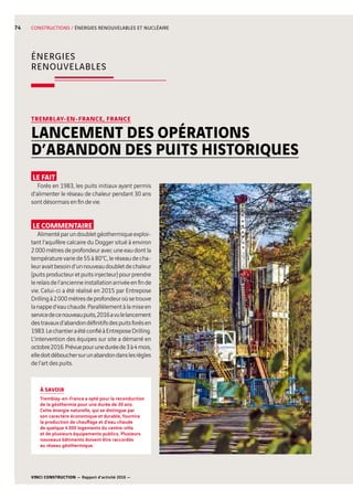 VINCI CONSTRUCTION — Rapport d’activité 2016 —
74 CONSTRUCTIONS / ÉNERGIES RENOUVELABLES ET NUCLÉAIRE
LE FAIT
Forés en 1983, les puits initiaux ayant permis
d’alimenter le réseau de chaleur pendant 30 ans
sont désormais en fin de vie.
LE COMMENTAIRE
Alimentéparundoubletgéothermiqueexploi-
tant l’aquifère calcaire du Dogger situé à environ
2 000 mètres de profondeur avec une eau dont la
températurevariede55à80°C,leréseaudecha-
leuravaitbesoind’unnouveaudoubletdechaleur
(puitsproducteuretpuitsinjecteur)pourprendre
lerelaisdel’ancienneinstallationarrivéeenfinde
vie. Celui-ci a été réalisé en 2015 par Entrepose
Drillingà2 000mètresdeprofondeuroùsetrouve
lanapped’eauchaude.Parallèlementàlamiseen
servicedecenouveaupuits,2016avulelancement
destravauxd’abandondéfinitifsdespuitsforésen
1983.LechantieraétéconfiéàEntreposeDrilling.
L’intervention des équipes sur site a démarré en
octobre2016.Prévuepouruneduréede3à4mois,
elledoitdébouchersurunabandondanslesrègles
de l’art des puits.
TREMBLAY-EN-FRANCE, FRANCE
LANCEMENT DES OPÉRATIONS
D’ABANDON DES PUITS HISTORIQUES
ÉNERGIES
RENOUVELABLES
À SAVOIR
Tremblay-en-France a opté pour la reconduction
de la géothermie pour une durée de 30 ans.
Cette énergie naturelle, qui se distingue par
son caractère économique et durable, fournira
la production de chauffage et d’eau chaude
de quelque 4 300  logements du centre-ville
et de plusieurs équipements publics. Plusieurs
nouveaux bâtiments doivent être raccordés
au réseau géothermique.
 