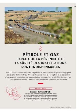 VINCI CONSTRUCTION — Rapport d’activité 2016 —
75
100 km
PÉTROLE ET GAZ
PARCE QUE LA PÉRENNITÉ ET
LA SÛRETÉ DES INSTALLATIONS
SONT INDISPENSABLES
Gazoduc du TransAdriatic
Spiecapag, filiale d’Entrepose, a engagé en Grèce et en Albanie
les premiers travaux de pose de sections de canalisations gazières
dans le cadre de la construction de trois lots du gazoduc terrestre
du TransAdriatic Pipeline (TAP). L’ouvrage doit, à terme, acheminer
le gaz du champ de Shah Deniz II, en Azerbaïbjan, vers l’Europe.
Albanie - Grèce
VINCI Construction dispose d’un large éventail de compétences pour accompagner
ses clients de l’industrie pétrolière et gazière dans la conception et la réalisation
d’ouvrages de production, de transport et de stockage. Ses savoir-faire, éprouvés par
une expérience hors du commun, sont pleinement reconnus par le marché.
 