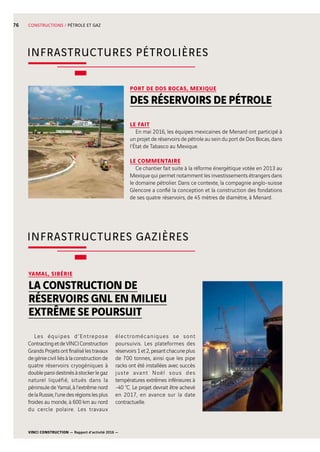 VINCI CONSTRUCTION — Rapport d’activité 2016 —
76 CONSTRUCTIONS / PÉTROLE ET GAZ
INFRASTRUCTURES PÉTROLIÈRES
INFRASTRUCTURES GAZIÈRES
PORT DE DOS BOCAS, MEXIQUE
DES RÉSERVOIRS DE PÉTROLE
LE FAIT
En mai 2016, les équipes mexicaines de Menard ont participé à
un projet de réservoirs de pétrole au sein du port de Dos Bocas, dans
l’État de Tabasco au Mexique.
LE COMMENTAIRE
Ce chantier fait suite à la réforme énergétique votée en 2013 au
Mexique qui permet notamment les investissements étrangers dans
le domaine pétrolier. Dans ce contexte, la compagnie anglo-suisse
Glencore a confié la conception et la construction des fondations
de ses quatre  réservoirs, de 45 mètres de diamètre, à Menard.
YAMAL, SIBÉRIE
LA CONSTRUCTION DE
RÉSERVOIRS GNL EN MILIEU
EXTRÊME SE POURSUIT
Les équipes d’Entrepose
ContractingetdeVINCIConstruction
GrandsProjetsontfinalisélestravaux
degéniecivilliésàlaconstructionde
quatre réservoirs cryogéniques à
doubleparoidestinésàstockerlegaz
naturel liquéfié, situés dans la
péninsule de Yamal, à l’extrême nord
delaRussie,l’unedesrégionslesplus
froides au monde, à 600 km au nord
du cercle polaire. Les travaux
électromécaniques se sont
poursuivis. Les plateformes des
réservoirs1et2,pesantchacuneplus
de 700 tonnes, ainsi que les pipe
racks ont été installées avec succès
juste avant Noël sous des
températures extrêmes inférieures à
-40 °C. Le projet devrait être achevé
en 2017, en avance sur la date
contractuelle.
 