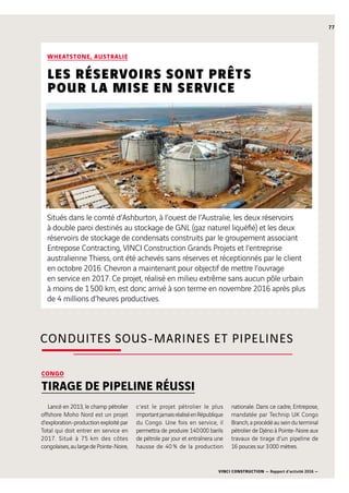 VINCI CONSTRUCTION — Rapport d’activité 2016 —
77
WHEATSTONE, AUSTRALIE
LES RÉSERVOIRS SONT PRÊTS
POUR LA MISE EN SERVICE
Situés dans le comté d’Ashburton, à l’ouest de l’Australie, les deux réservoirs
à double paroi destinés au stockage de GNL (gaz naturel liquéfié) et les deux
réservoirs de stockage de condensats construits par le groupement associant
Entrepose Contracting, VINCI Construction Grands Projets et l’entreprise
australienne Thiess, ont été achevés sans réserves et réceptionnés par le client
en octobre 2016. Chevron a maintenant pour objectif de mettre l’ouvrage
en service en 2017. Ce projet, réalisé en milieu extrême sans aucun pôle urbain
à moins de 1 500 km, est donc arrivé à son terme en novembre 2016 après plus
de 4 millions d’heures productives.
CONGO
TIRAGE DE PIPELINE RÉUSSI
Lancé en 2013, le champ pétrolier
offshore Moho Nord est un projet
d’exploration-production exploité par
Total qui doit entrer en service en
2017. Situé à 75  km des côtes
congolaises,aulargedePointe-Noire,
c’est le projet pétrolier le plus
importantjamaisréaliséenRépublique
du Congo. Une fois en service, il
permettra de produire 140 000  barils
de pétrole par jour et entraînera une
hausse de 40 % de la production
nationale. Dans ce cadre, Entrepose,
mandatée par Technip UK Congo
Branch, a procédé au sein du terminal
pétrolier de Djéno à Pointe-Noire aux
travaux de tirage d’un pipeline de
16  pouces sur 3 000  mètres.
CONDUITES SOUS-MARINES ET PIPELINES
 