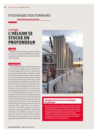 VINCI CONSTRUCTION — Rapport d’activité 2016 —
78
STOCKAGES SOUTERRAINS
CONSTRUCTIONS / PÉTROLE ET GAZ
UNPROJETDESTOCKAGESOUTERRAIN
AUMEXIQUE
cDansl’ÉtatdeVeracruz,àShalapa,auMexique,Entrepose
Contractingintervientdanslaconstructionclésenmain
d’installationsdesurfaced’unsitedestockagesouterrain
degazdepétroleliquéfié(GPL)encavitésaline.Lafuture
installationseraexploitéeparsafilialespécialisée
Geostock.CeprojetpermetàEntreposedesedévelopper
auMexiqueàl’heureoùellevientd’ouvrirunbureaude
représentationdanslavilledeMexico.
L’ENJEU
Réaliserlepremierstockagesouterraind’hélium
au monde et contribuer à la fiabilité de l’approvi-
sionnementdesclientsd’AirLiquide,àl’originede
cette innovation.
LA SOLUTION
Eninaugurantenseptembre2016lepremiersite
commercial de stockage souterrain d’hélium pur,
Air Liquide apporte une solution au marché de ce
gazraredontleprincipaldéficonsisteàêtrecapable
derépondrerapidementauxdemandesdesclients.
Cettecontrainteimpliquedeleurgarantirdesdélais
de transport optimaux jusqu’à leurs sites, d’éviter
lespertesduesauréchauffementdel’héliumpen-
dantletransportetdesécuriserlafournitured’hé-
lium via un dispositif logistique performant. C’est
désormais chose faite avec ce nouveau site de
stockagequiprendplaceàGronau-EpeenRhéna-
nie-du-Nord-Westphalie, à quelque 120 km de
Düsseldorf.L’héliumyeststockéengrandequantité
à1300mètressousterredansunecavitédesel,de
lasaumureétantutiliséepourajusterlevolumede
stockage. Pour UGS GmbH, filiale de Geostock
Holding (Entrepose Group), l’aventure a duré de
novembre 2015 à juillet 2016. Son challenge ?
Concevoir une nouvelle complétion de puits spé-
cifiquepourlestockagedel’hélium.Lerésultatest
à la hauteur des ambitions puisque Air Liquide,
leader du marché mondial de l’hélium depuis
l’acquisition d’Airgas, dispose avec ce site d’un
approvisionnementenhéliumplusfiableetprévisible.
ALLEMAGNE
L’HÉLIUM SE
STOCKE EN
PROFONDEUR
Installation de
stockage souterrain
d’hélium (Allemagne).
 