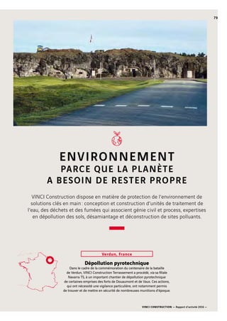 VINCI CONSTRUCTION — Rapport d’activité 2016 —
79
ENVIRONNEMENT
PARCE QUE LA PLANÈTE
A BESOIN DE RESTER PROPRE
Dépollution pyrotechnique
Dans le cadre de la commémoration du centenaire de la bataille
de Verdun, VINCI Construction Terrassement a procédé, via sa filiale
Navarra  TS, à un important chantier de dépollution pyrotechnique
de certaines emprises des forts de Douaumont et de Vaux. Ces actions,
qui ont nécessité une vigilance particulière, ont notamment permis
de trouver et de mettre en sécurité de nombreuses munitions d’époque.
Verdun, France
VINCI Construction dispose en matière de protection de l’environnement de
solutions clés en main : conception et construction d’unités de traitement de
l’eau, des déchets et des fumées qui associent génie civil et process, expertises
en dépollution des sols, désamiantage et déconstruction de sites polluants.
 