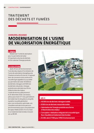 VINCI CONSTRUCTION — Rapport d’activité 2016 —
80
TRAITEMENT
DES DÉCHETS ET FUMÉES
CONSTRUCTIONS / ENVIRONNEMENT
L’ENJEU
Moderniser l’unité de valorisation
pour lui permettre de traiter
d’importants volumes de déchets
et d’en valoriser l’énergie produite.
LA SOLUTION
Après 30 ans de fonctionnement,
l’une des deux lignes d’incinération de
l’usine de valorisation énergétique de
Charleroi arrivait en fin de vie. Il s’agissait
donc de concevoir et de construire la
nouvelle ligne appelée à lui succéder
qui permettra de traiter 46 500t/an
de déchets ménagers et 8 500 t/an
de déchets industriels. L’énergie
produite sera valorisée sous forme
d’électricité et de chaleur.
L’ordre de service a été prononcé
le 20  décembre 2016. Les travaux,
prévus pour durer 37  mois, permettront
de moderniser le site grâce à une grille
à gradins nouvelle génération
pour une combustion optimisée, une
chaudière verticale à trois parcours
plus économiseurs pour une production
de vapeur fiable (23,65  t/h à 41,5 bar)
et un traitement des fumées innovant
sec au BICAR.
CHARLEROI, BELGIQUE
MODERNISATION DE L’USINE
DE VALORISATION ÉNERGÉTIQUE
LES +
c46500t/andedéchetsménagerstraités
c8500t/andedéchetsindustrielstraités
cValorisationdel’énergieproduitesousforme
d’électricitéetdechaleur
cConception-réalisationintégraledelanouvelleligne:
fourchaudièreettraitementdesfumées
c61M€,dont27M€pourVINCIEnvironnement
 