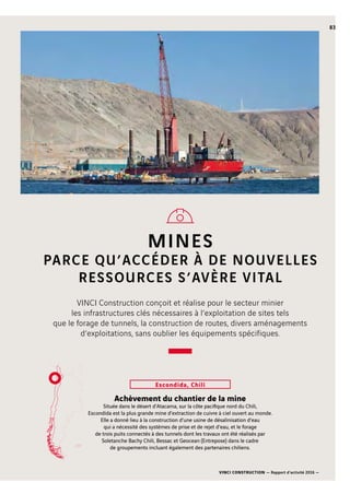 VINCI CONSTRUCTION — Rapport d’activité 2016 —
83
MINES
PARCE QU’ACCÉDER À DE NOUVELLES
RESSOURCES S’AVÈRE VITAL
Escondida, Chili
VINCI Construction conçoit et réalise pour le secteur minier
les infrastructures clés nécessaires à l’exploitation de sites tels
que le forage de tunnels, la construction de routes, divers aménagements
d’exploitations, sans oublier les équipements spécifiques.
Achèvement du chantier de la mine
Située dans le désert d’Atacama, sur la côte pacifique nord du Chili,
Escondida est la plus grande mine d’extraction de cuivre à ciel ouvert au monde.
Elle a donné lieu à la construction d’une usine de désalinisation d’eau
qui a nécessité des systèmes de prise et de rejet d’eau, et le forage
de trois puits connectés à des tunnels dont les travaux ont été réalisés par
Soletanche Bachy Chili, Bessac et Geocean (Entrepose) dans le cadre
de groupements incluant également des partenaires chiliens.
 